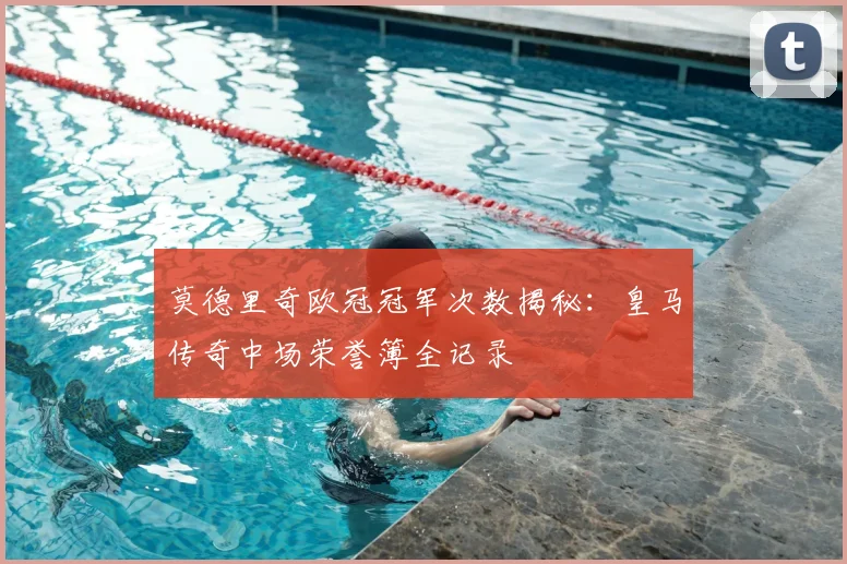 莫德里奇欧冠冠军次数揭秘：皇马传奇中场荣誉簿全记录