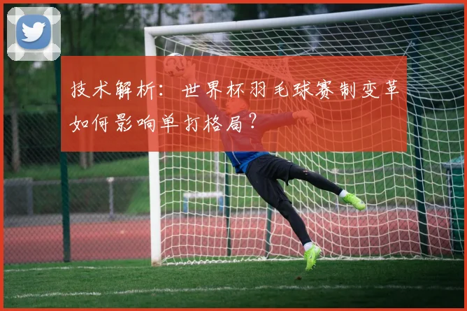 技术解析：世界杯羽毛球赛制变革如何影响单打格局？