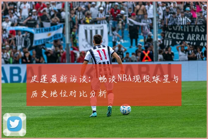 皮蓬最新访谈：畅谈NBA现役球星与历史地位对比分析