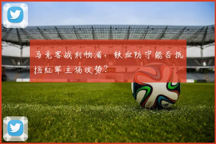 马竞客战利物浦，铁血防守能否抵挡红军主场攻势？