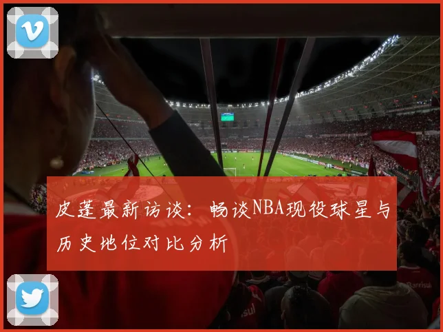皮蓬最新访谈：畅谈NBA现役球星与历史地位对比分析