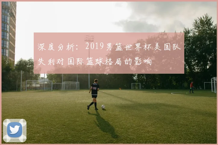 深度分析：2019男篮世界杯美国队失利对国际篮球格局的影响