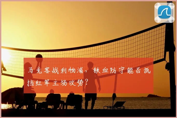 马竞客战利物浦，铁血防守能否抵挡红军主场攻势？