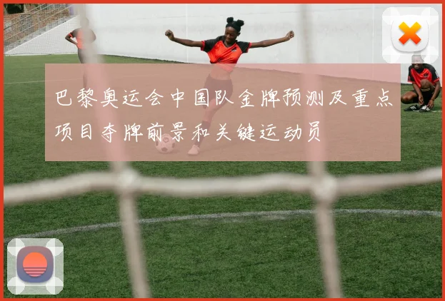 巴黎奥运会中国队金牌预测及重点项目夺牌前景和关键运动员